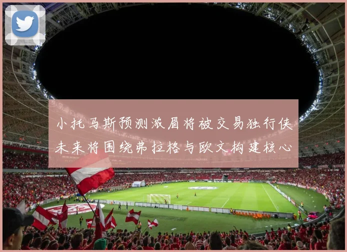 小托马斯预测浓眉将被交易独行侠未来将围绕弗拉格与欧文构建核心阵容