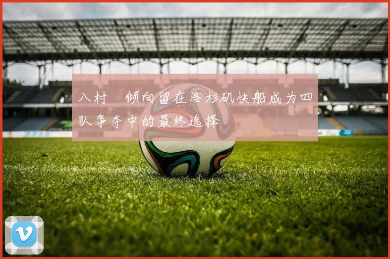 八村塁倾向留在洛杉矶快船成为四队争夺中的最终选择