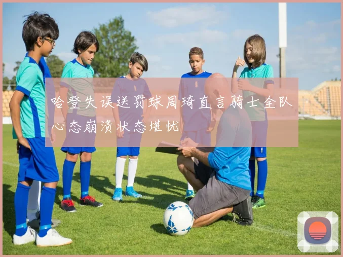 哈登失误送罚球周琦直言骑士全队心态崩溃状态堪忧