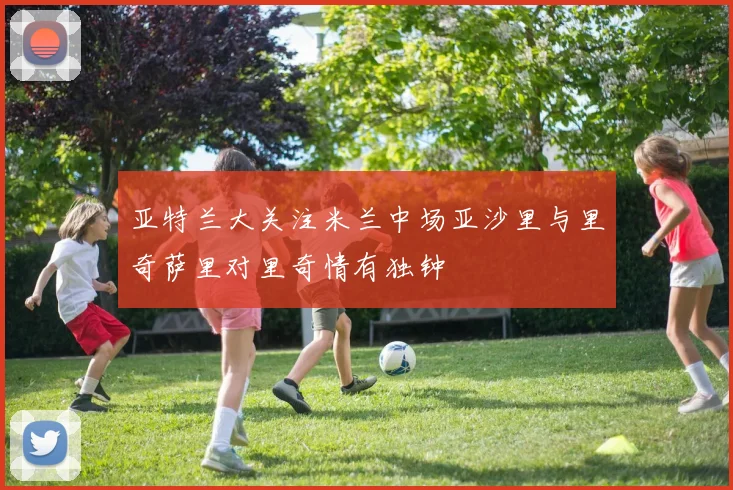 亚特兰大关注米兰中场亚沙里与里奇萨里对里奇情有独钟
