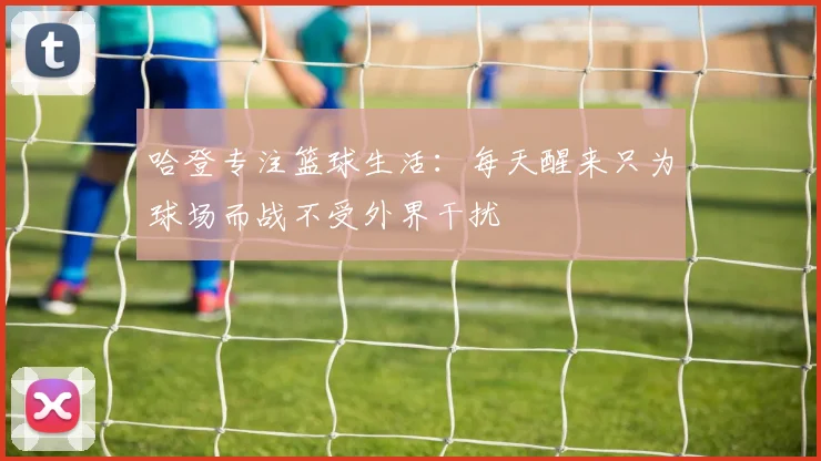哈登专注篮球生活：每天醒来只为球场而战不受外界干扰