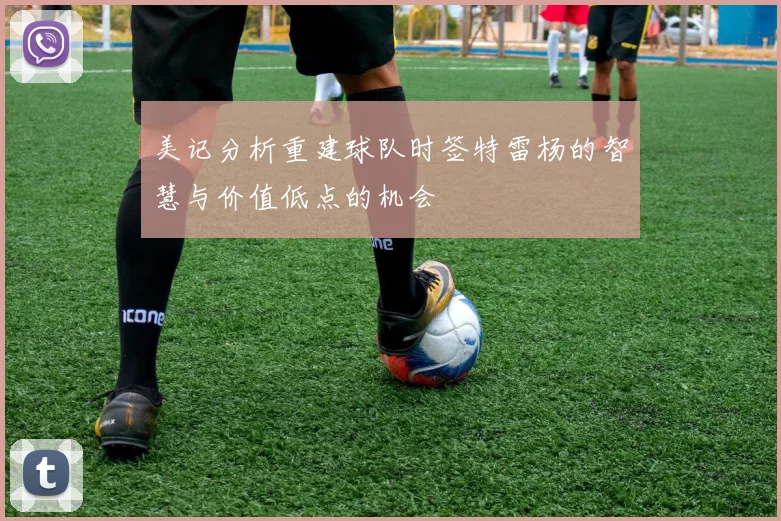 美记分析重建球队时签特雷杨的智慧与价值低点的机会