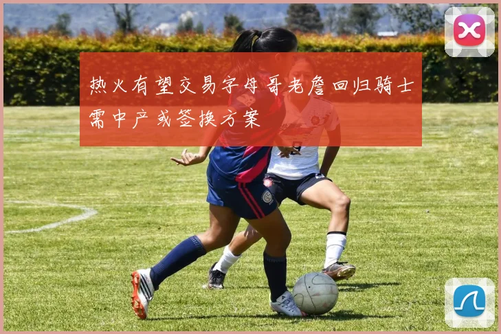 热火有望交易字母哥老詹回归骑士需中产或签换方案