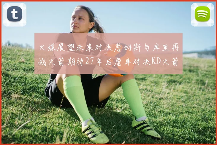 火媒展望未来对决詹姆斯与库里再战火箭期待27年后詹库对决KD火箭