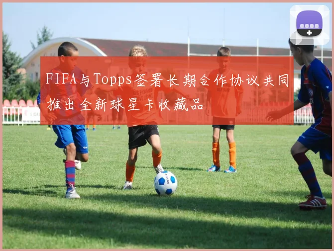 FIFA与Topps签署长期合作协议共同推出全新球星卡收藏品