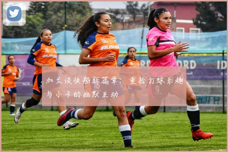 加兰谈快船新篇章：重拾打球乐趣与小卡的幽默互动