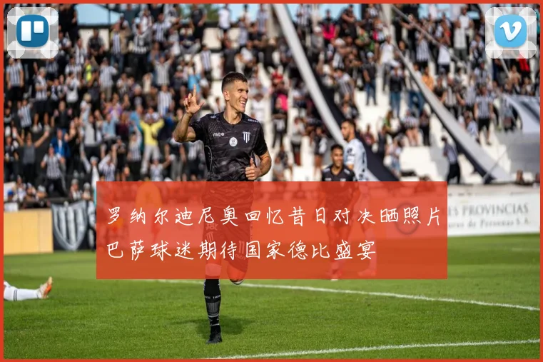 罗纳尔迪尼奥回忆昔日对决晒照片巴萨球迷期待国家德比盛宴
