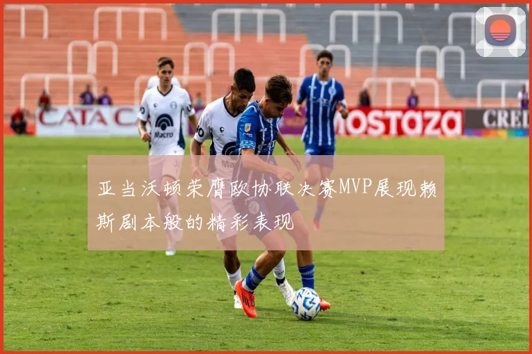 亚当沃顿荣膺欧协联决赛MVP展现赖斯剧本般的精彩表现